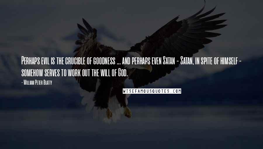 William Peter Blatty Quotes: Perhaps evil is the crucible of goodness ... and perhaps even Satan - Satan, in spite of himself - somehow serves to work out the will of God.