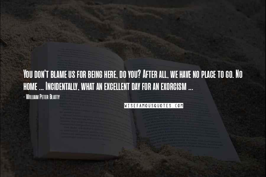 William Peter Blatty Quotes: You don't blame us for being here, do you? After all, we have no place to go. No home ... Incidentally, what an excellent day for an exorcism ...