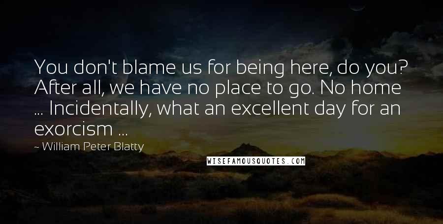 William Peter Blatty Quotes: You don't blame us for being here, do you? After all, we have no place to go. No home ... Incidentally, what an excellent day for an exorcism ...