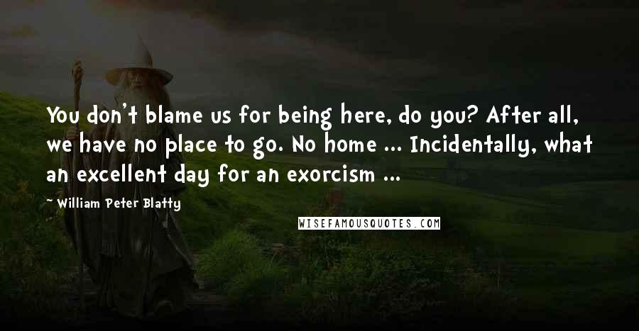 William Peter Blatty Quotes: You don't blame us for being here, do you? After all, we have no place to go. No home ... Incidentally, what an excellent day for an exorcism ...