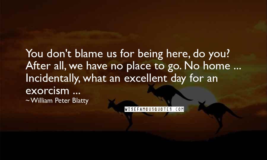 William Peter Blatty Quotes: You don't blame us for being here, do you? After all, we have no place to go. No home ... Incidentally, what an excellent day for an exorcism ...