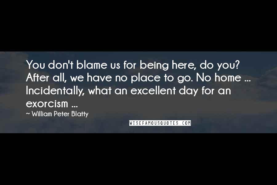 William Peter Blatty Quotes: You don't blame us for being here, do you? After all, we have no place to go. No home ... Incidentally, what an excellent day for an exorcism ...