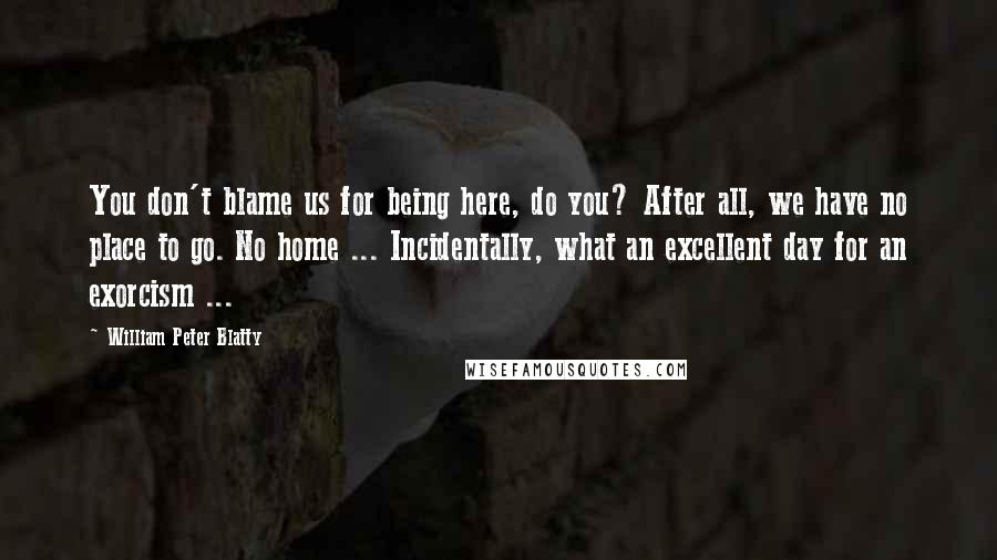 William Peter Blatty Quotes: You don't blame us for being here, do you? After all, we have no place to go. No home ... Incidentally, what an excellent day for an exorcism ...