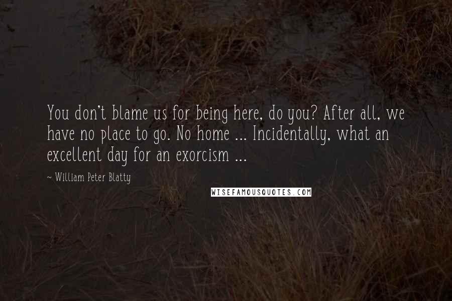 William Peter Blatty Quotes: You don't blame us for being here, do you? After all, we have no place to go. No home ... Incidentally, what an excellent day for an exorcism ...