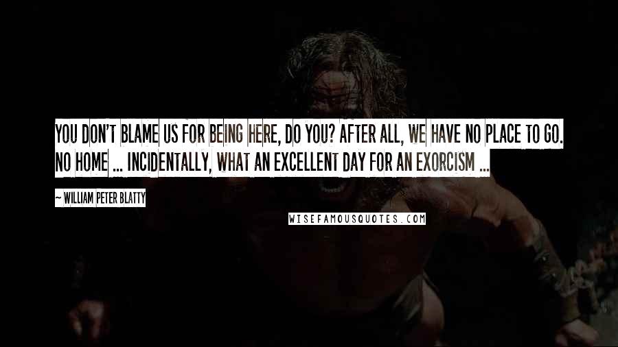 William Peter Blatty Quotes: You don't blame us for being here, do you? After all, we have no place to go. No home ... Incidentally, what an excellent day for an exorcism ...