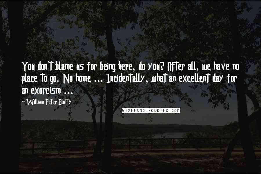 William Peter Blatty Quotes: You don't blame us for being here, do you? After all, we have no place to go. No home ... Incidentally, what an excellent day for an exorcism ...