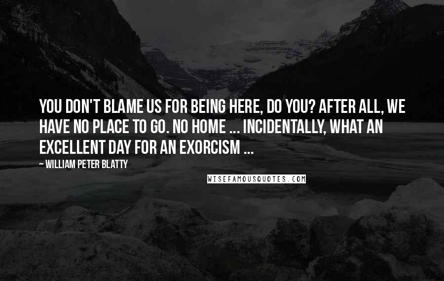 William Peter Blatty Quotes: You don't blame us for being here, do you? After all, we have no place to go. No home ... Incidentally, what an excellent day for an exorcism ...