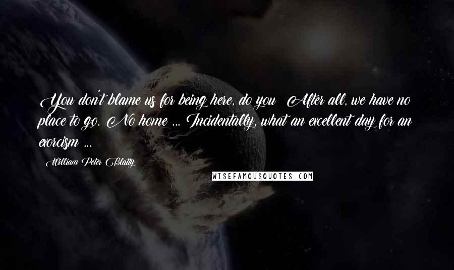 William Peter Blatty Quotes: You don't blame us for being here, do you? After all, we have no place to go. No home ... Incidentally, what an excellent day for an exorcism ...