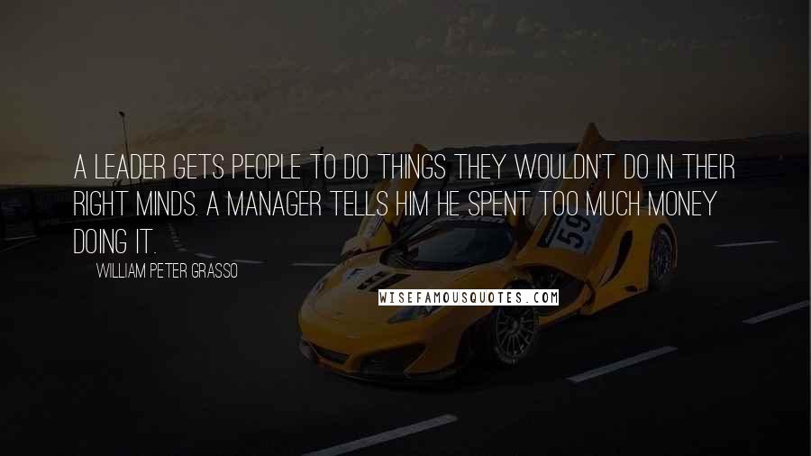 William Peter Grasso Quotes: A leader gets people to do things they wouldn't do in their right minds. A manager tells him he spent too much money doing it.