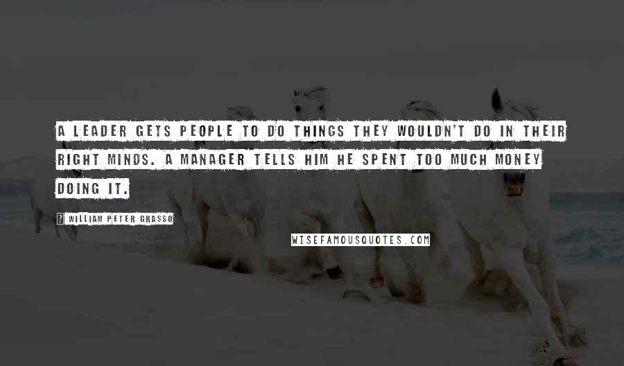William Peter Grasso Quotes: A leader gets people to do things they wouldn't do in their right minds. A manager tells him he spent too much money doing it.