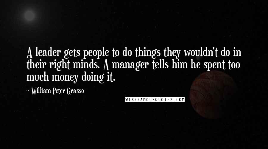 William Peter Grasso Quotes: A leader gets people to do things they wouldn't do in their right minds. A manager tells him he spent too much money doing it.