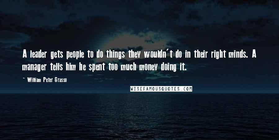 William Peter Grasso Quotes: A leader gets people to do things they wouldn't do in their right minds. A manager tells him he spent too much money doing it.