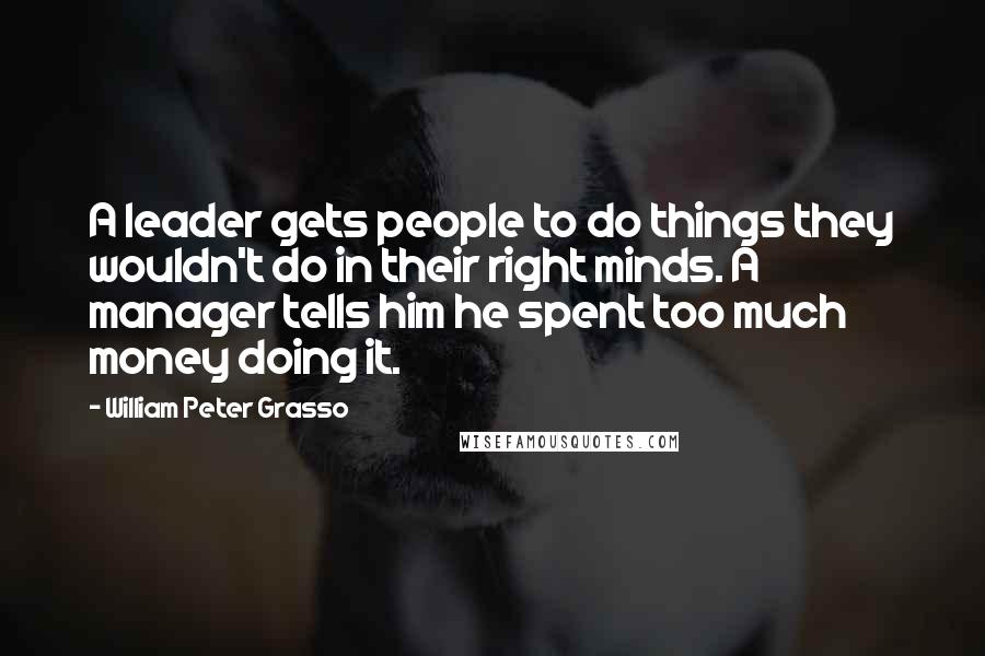 William Peter Grasso Quotes: A leader gets people to do things they wouldn't do in their right minds. A manager tells him he spent too much money doing it.