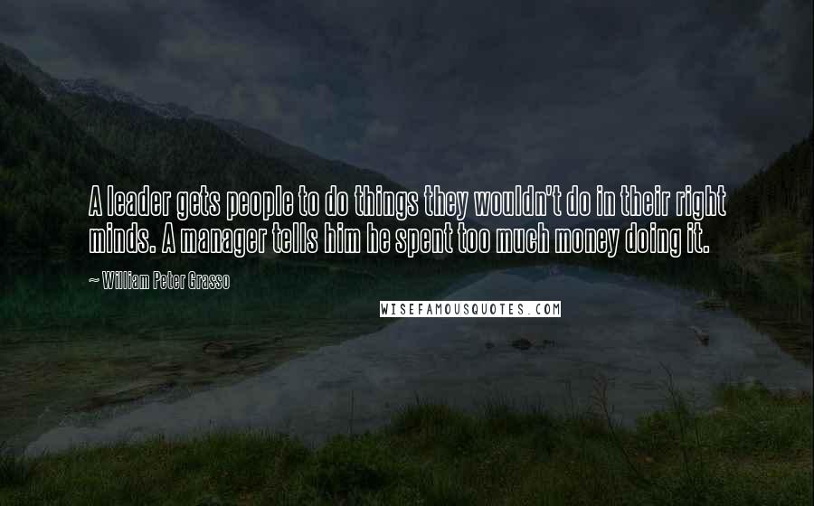 William Peter Grasso Quotes: A leader gets people to do things they wouldn't do in their right minds. A manager tells him he spent too much money doing it.