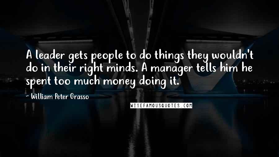 William Peter Grasso Quotes: A leader gets people to do things they wouldn't do in their right minds. A manager tells him he spent too much money doing it.