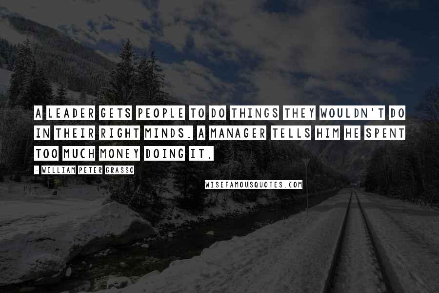 William Peter Grasso Quotes: A leader gets people to do things they wouldn't do in their right minds. A manager tells him he spent too much money doing it.
