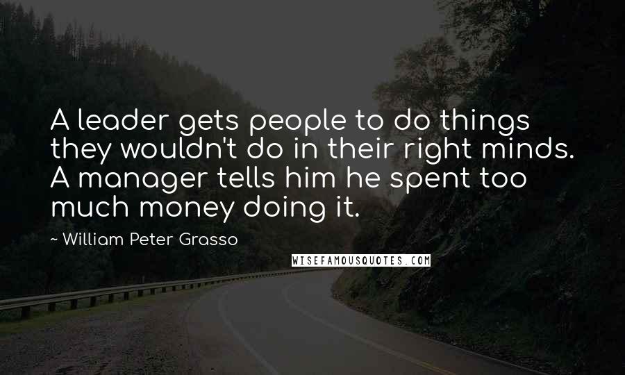 William Peter Grasso Quotes: A leader gets people to do things they wouldn't do in their right minds. A manager tells him he spent too much money doing it.