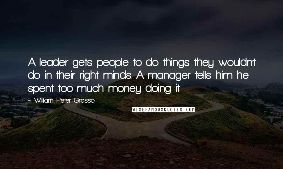 William Peter Grasso Quotes: A leader gets people to do things they wouldn't do in their right minds. A manager tells him he spent too much money doing it.