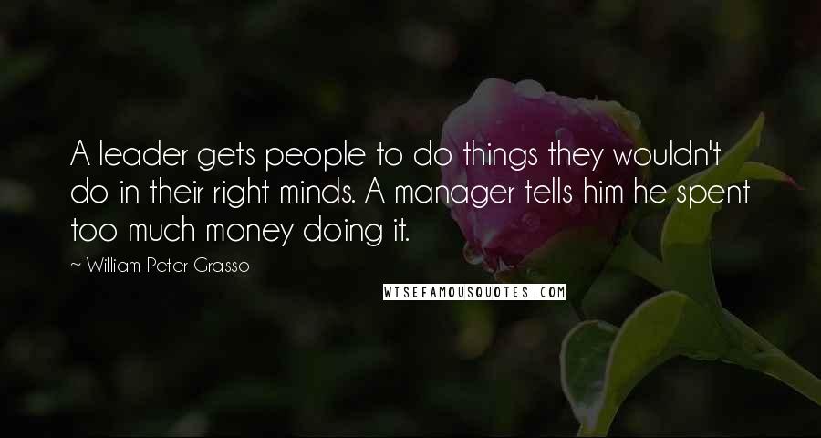 William Peter Grasso Quotes: A leader gets people to do things they wouldn't do in their right minds. A manager tells him he spent too much money doing it.