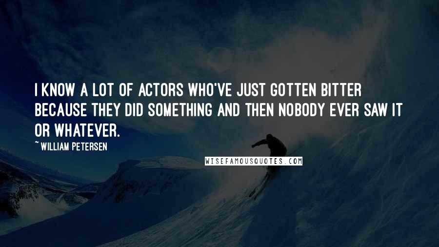 William Petersen Quotes: I know a lot of actors who've just gotten bitter because they did something and then nobody ever saw it or whatever.