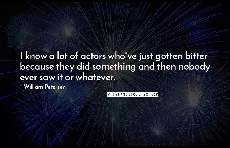 William Petersen Quotes: I know a lot of actors who've just gotten bitter because they did something and then nobody ever saw it or whatever.