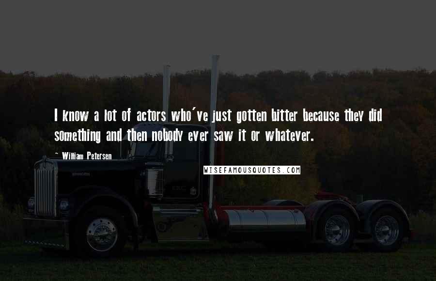 William Petersen Quotes: I know a lot of actors who've just gotten bitter because they did something and then nobody ever saw it or whatever.