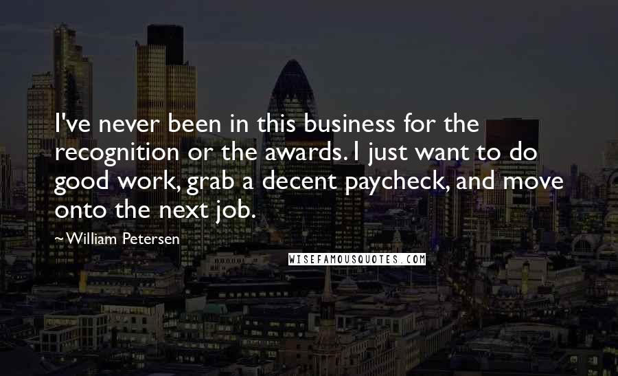 William Petersen Quotes: I've never been in this business for the recognition or the awards. I just want to do good work, grab a decent paycheck, and move onto the next job.