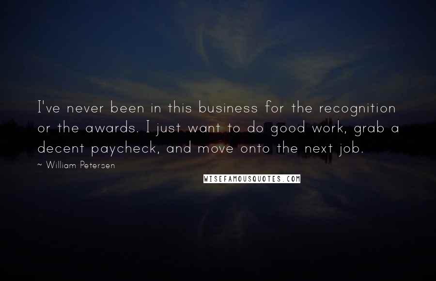 William Petersen Quotes: I've never been in this business for the recognition or the awards. I just want to do good work, grab a decent paycheck, and move onto the next job.
