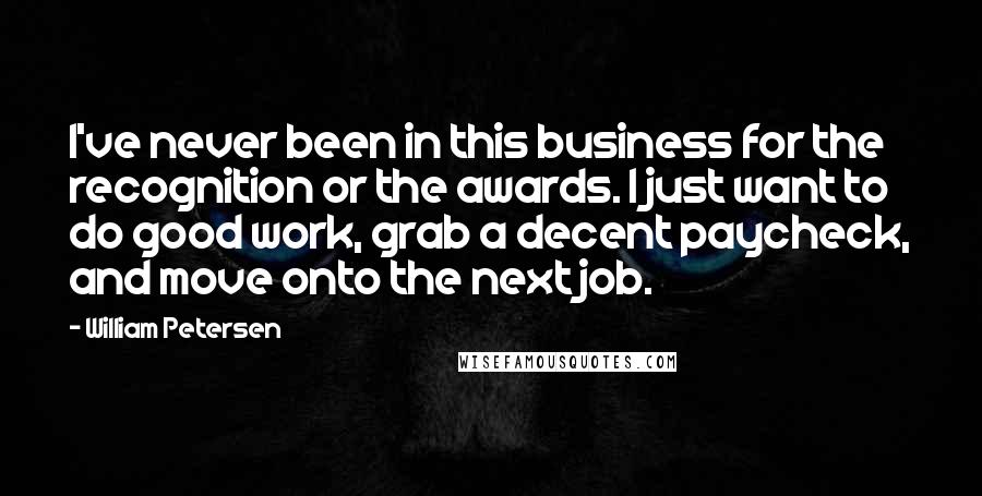 William Petersen Quotes: I've never been in this business for the recognition or the awards. I just want to do good work, grab a decent paycheck, and move onto the next job.