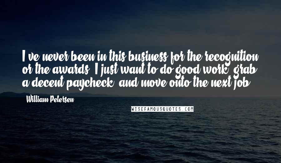 William Petersen Quotes: I've never been in this business for the recognition or the awards. I just want to do good work, grab a decent paycheck, and move onto the next job.
