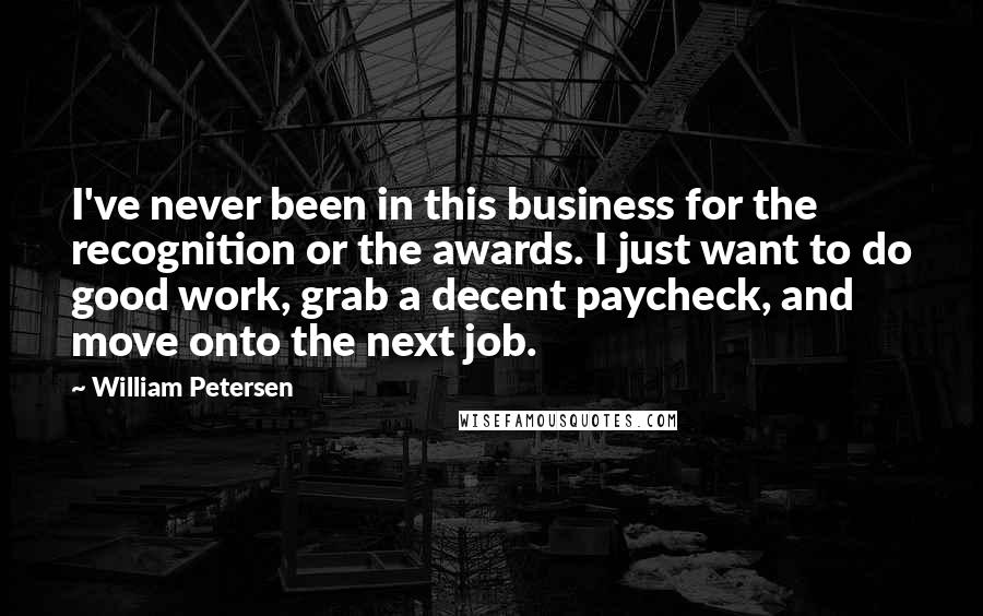 William Petersen Quotes: I've never been in this business for the recognition or the awards. I just want to do good work, grab a decent paycheck, and move onto the next job.