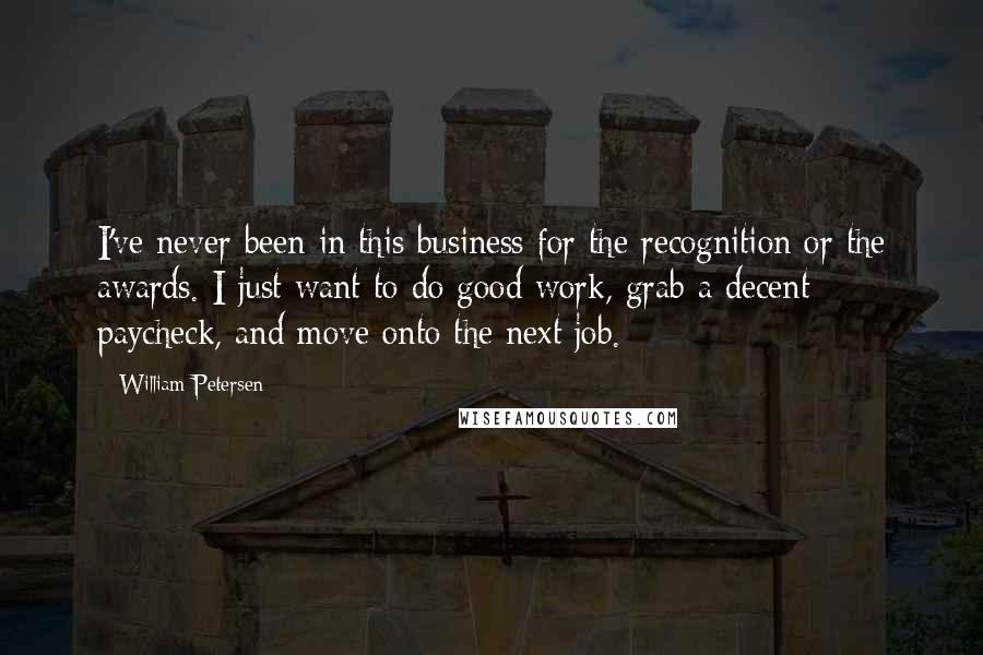 William Petersen Quotes: I've never been in this business for the recognition or the awards. I just want to do good work, grab a decent paycheck, and move onto the next job.