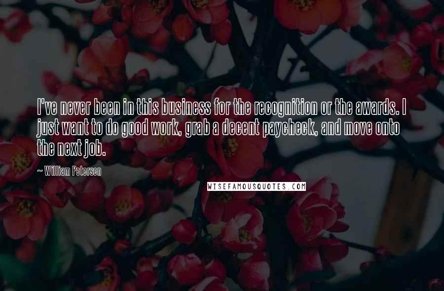 William Petersen Quotes: I've never been in this business for the recognition or the awards. I just want to do good work, grab a decent paycheck, and move onto the next job.