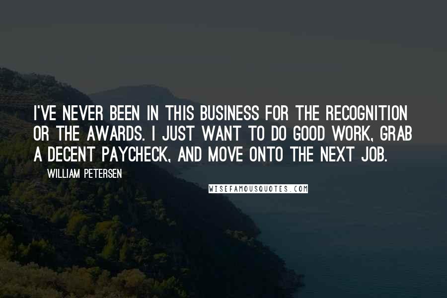 William Petersen Quotes: I've never been in this business for the recognition or the awards. I just want to do good work, grab a decent paycheck, and move onto the next job.