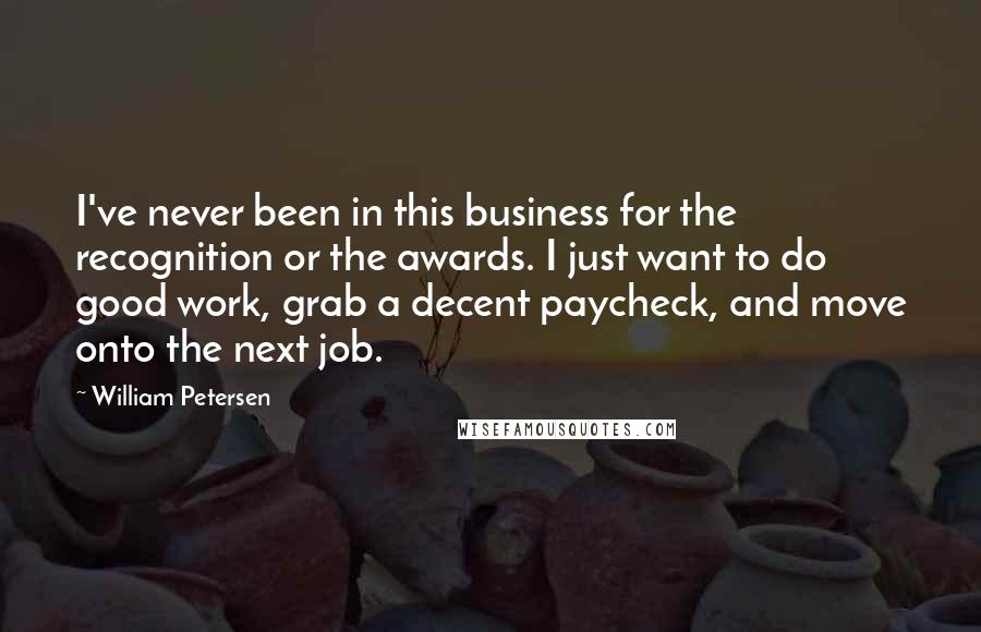 William Petersen Quotes: I've never been in this business for the recognition or the awards. I just want to do good work, grab a decent paycheck, and move onto the next job.