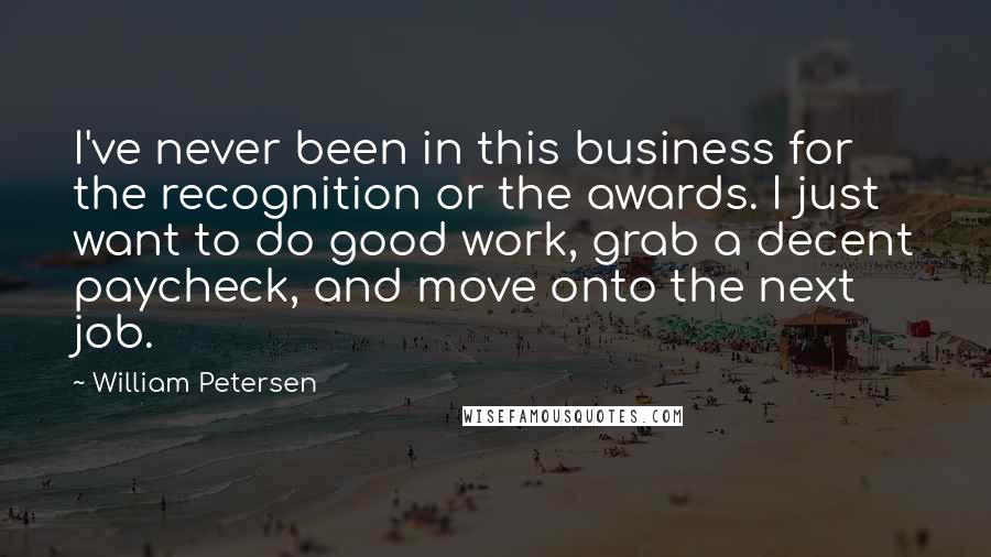 William Petersen Quotes: I've never been in this business for the recognition or the awards. I just want to do good work, grab a decent paycheck, and move onto the next job.