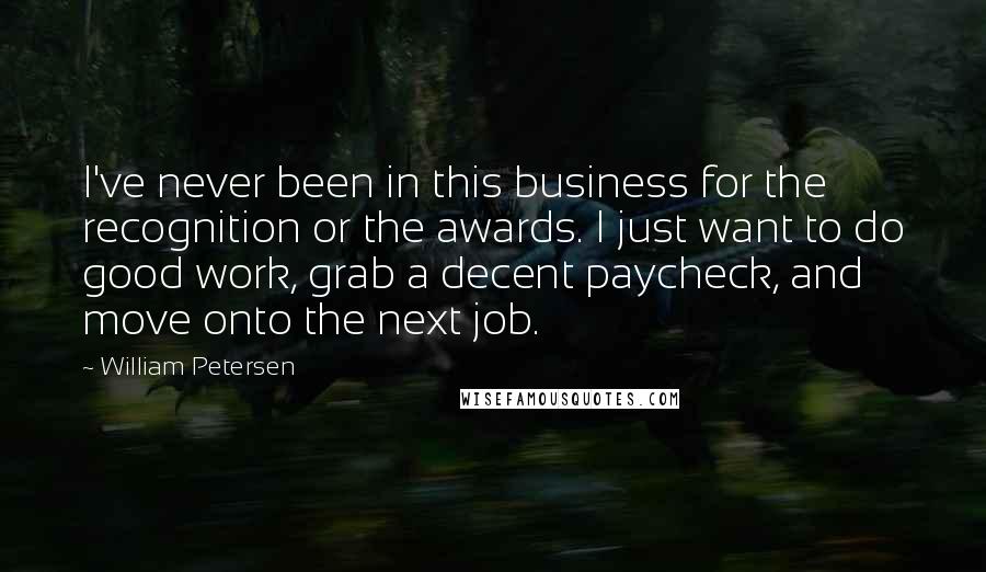 William Petersen Quotes: I've never been in this business for the recognition or the awards. I just want to do good work, grab a decent paycheck, and move onto the next job.
