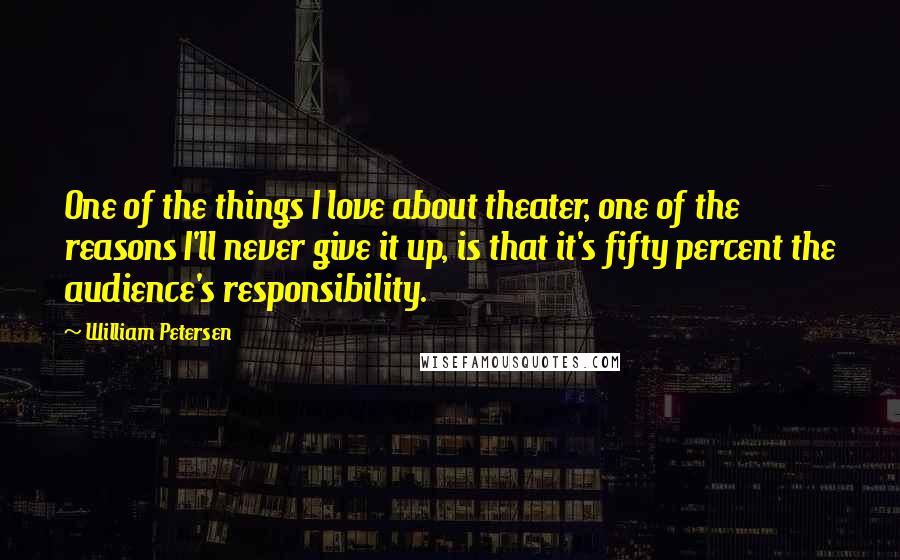 William Petersen Quotes: One of the things I love about theater, one of the reasons I'll never give it up, is that it's fifty percent the audience's responsibility.
