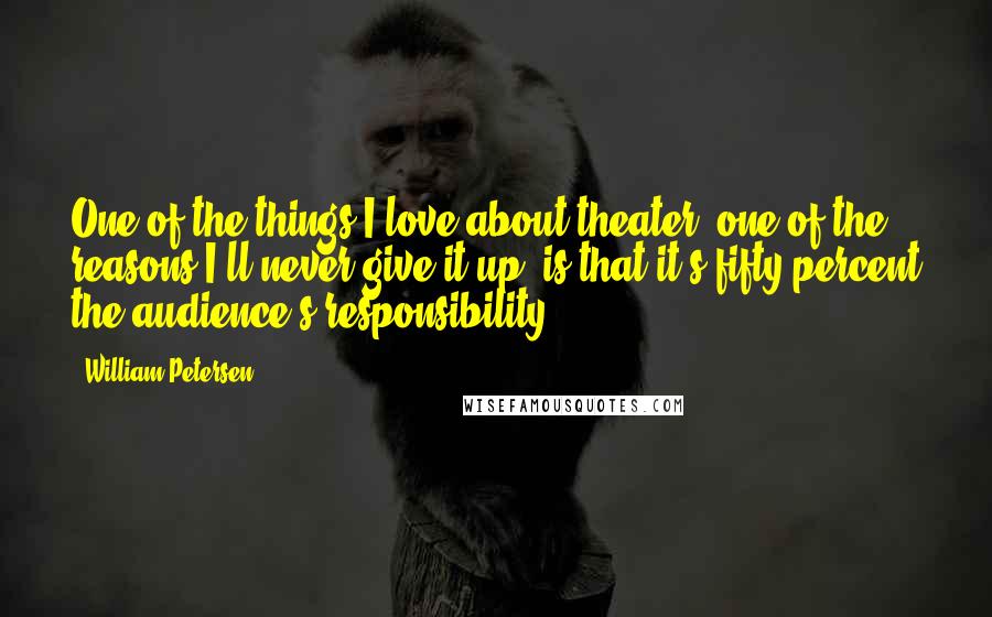 William Petersen Quotes: One of the things I love about theater, one of the reasons I'll never give it up, is that it's fifty percent the audience's responsibility.