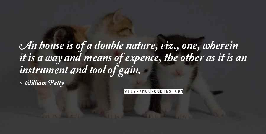 William Petty Quotes: An house is of a double nature, viz., one, wherein it is a way and means of expence, the other as it is an instrument and tool of gain.