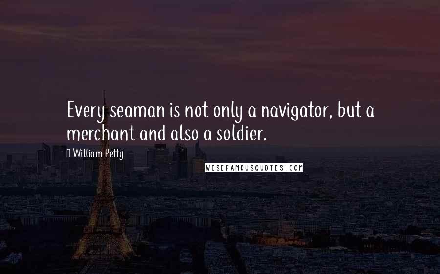 William Petty Quotes: Every seaman is not only a navigator, but a merchant and also a soldier.