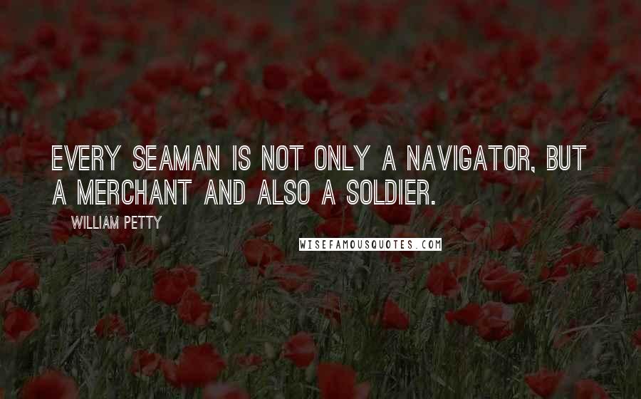 William Petty Quotes: Every seaman is not only a navigator, but a merchant and also a soldier.