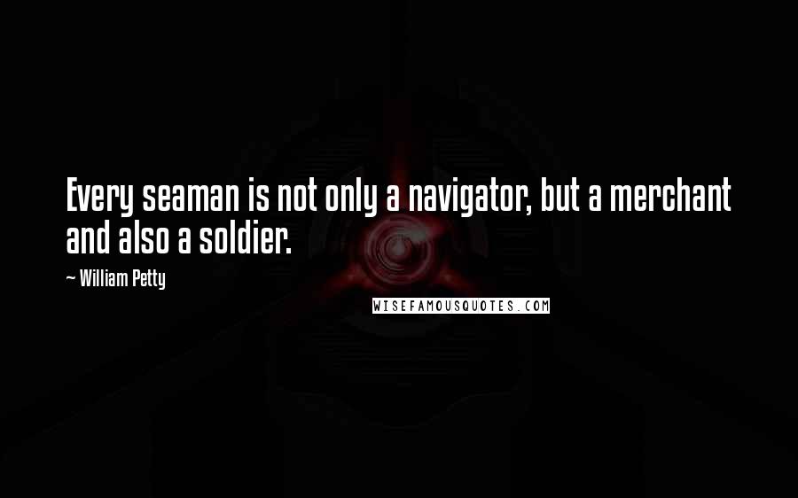 William Petty Quotes: Every seaman is not only a navigator, but a merchant and also a soldier.