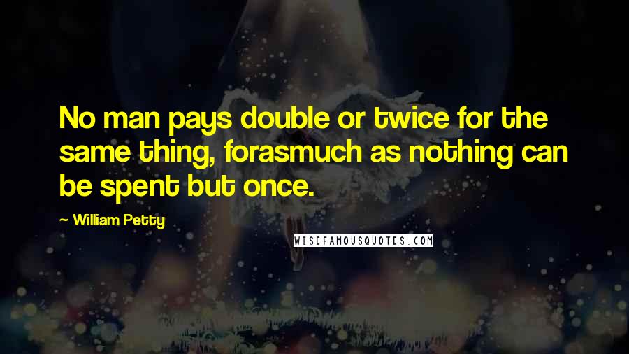 William Petty Quotes: No man pays double or twice for the same thing, forasmuch as nothing can be spent but once.