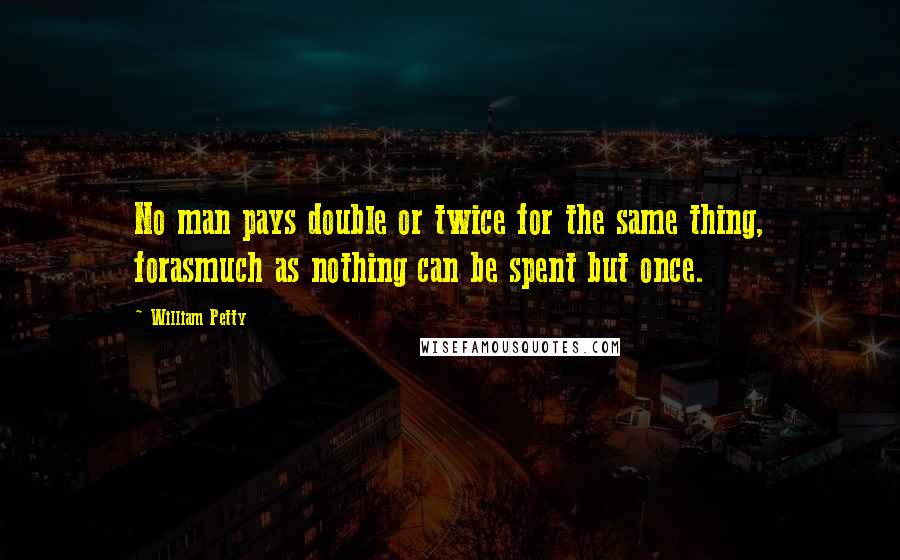 William Petty Quotes: No man pays double or twice for the same thing, forasmuch as nothing can be spent but once.