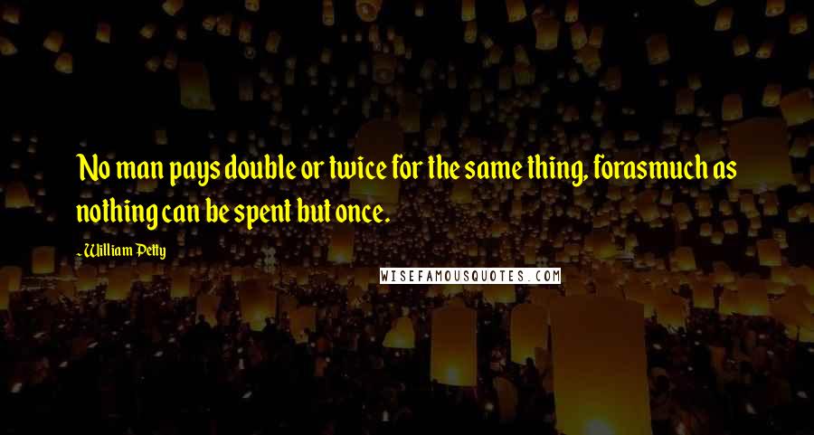 William Petty Quotes: No man pays double or twice for the same thing, forasmuch as nothing can be spent but once.