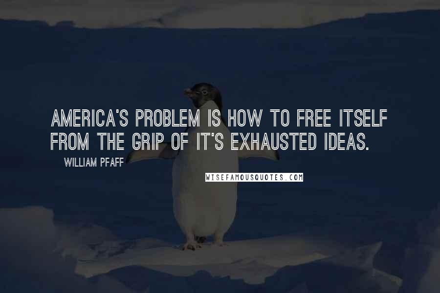 William Pfaff Quotes: America's problem is how to free itself from the grip of it's exhausted ideas.