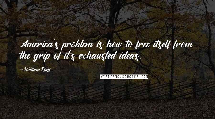 William Pfaff Quotes: America's problem is how to free itself from the grip of it's exhausted ideas.