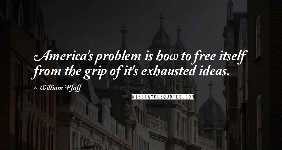 William Pfaff Quotes: America's problem is how to free itself from the grip of it's exhausted ideas.