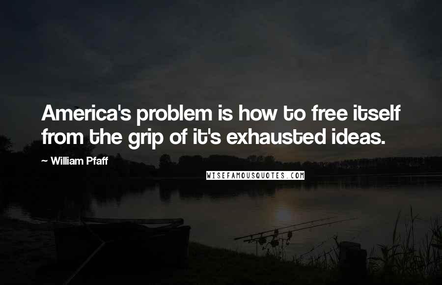 William Pfaff Quotes: America's problem is how to free itself from the grip of it's exhausted ideas.